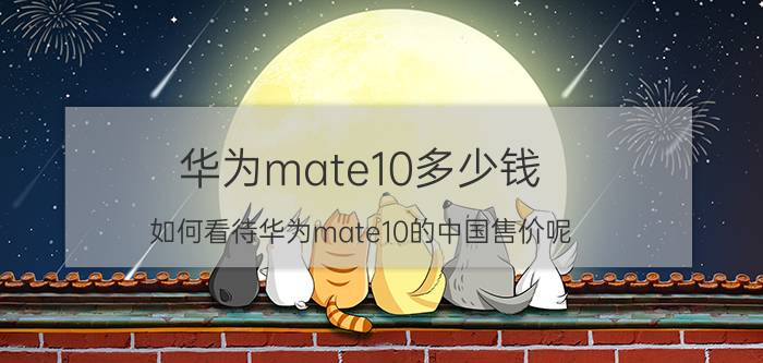 华为mate10多少钱 如何看待华为mate10的中国售价呢？